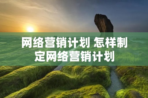 网络营销计划 怎样制定网络营销计划 网络营销计划 怎样制定网络营销计划
