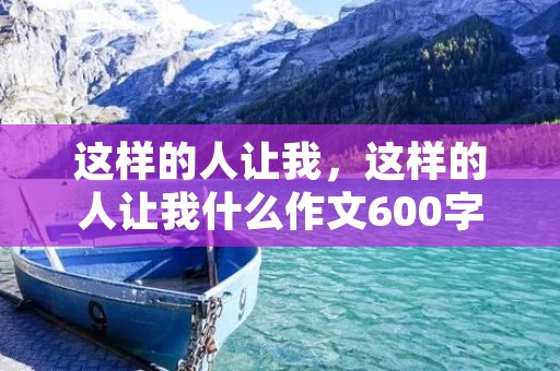 这样的人让我,这样的人让我什么作文600字十篇 这样的人让我,这样的人让我什么作文600字十篇
