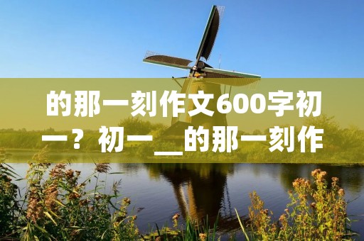 的那一刻作文600字初一?初一__的那一刻作文600字
