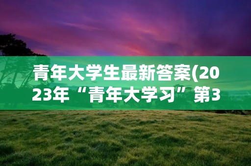 青年大学生最新答案(2023年“青年大学习”第3期答案出炉) 青年大学生最新答案(2023年“青年大学习”第3期答案出炉)