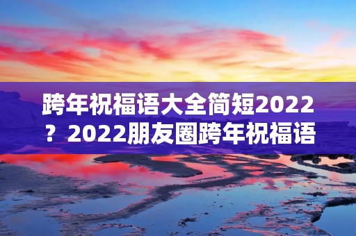 跨年祝福语大全简短2022?2022朋友圈跨年祝福语大全简短 适合跨年发的祝福语 跨年祝福语大全简短2022?2022朋友圈跨年祝福语大全简短 适合跨年发的祝福语