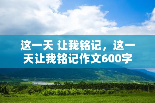 这一天 让我铭记，这一天让我铭记作文600字