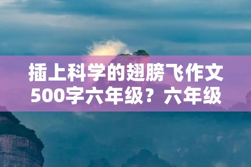 插上科学的翅膀飞作文500字六年级?六年级插上科学的翅膀飞作文450字 插上科学的翅膀飞作文500字六年级?六年级插上科学的翅膀飞作文450字