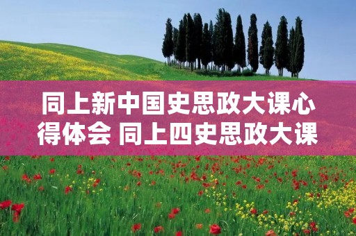 同上新中国史思政大课心得体会 同上四史思政大课观后感【6篇】