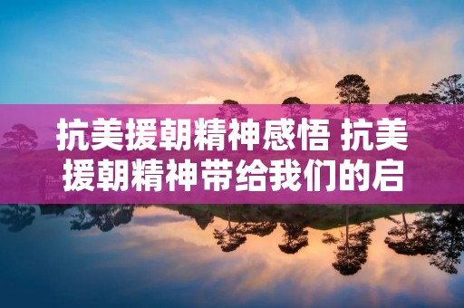 抗美援朝精神感悟 抗美援朝精神带给我们的启示