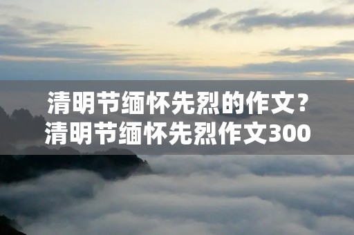 清明节缅怀先烈的作文？清明节缅怀先烈作文300字