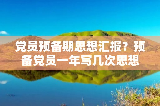 党员预备期思想汇报?预备党员一年写几次思想汇报