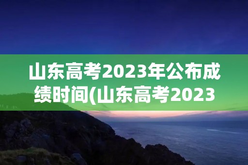 山东高考2023年公布成绩时间(山东高考2023年公布成绩时间是多少)