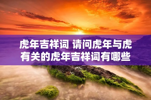 虎年吉祥词 请问虎年与虎有关的虎年吉祥词有哪些