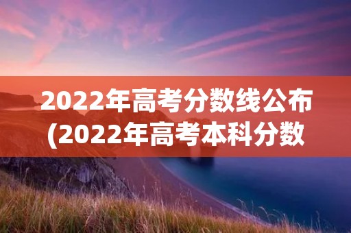 2022年高考分数线公布(2022年高考本科分数线)