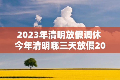 2023年清明放假调休 今年清明哪三天放假2023年清明节放假时间