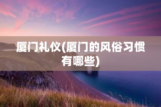 厦门礼仪(厦门的风俗习惯有哪些)