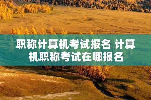 职称计算机考试报名 计算机职称考试在哪报名