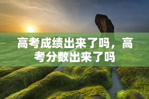 高考成绩出来了吗,高考分数出来了吗