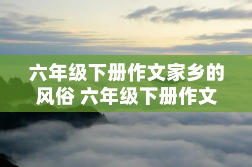 六年级下册作文家乡的风俗 六年级下册作文家乡的风俗优秀范文10篇