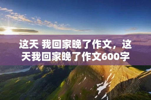 这天 我回家晚了作文,这天我回家晚了作文600字