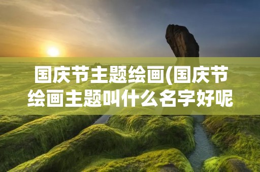国庆节主题绘画(国庆节绘画主题叫什么名字好呢) 国庆节主题绘画(国庆节绘画主题叫什么名字好呢)