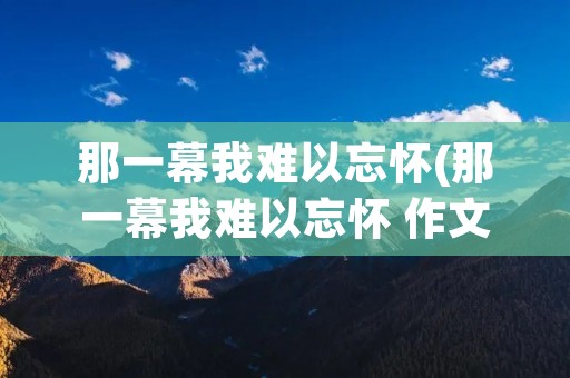 那一幕我难以忘怀(那一幕我难以忘怀 作文600字)