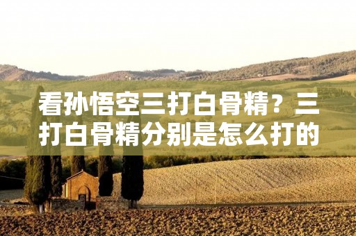 看孙悟空三打白骨精？三打白骨精分别是怎么打的