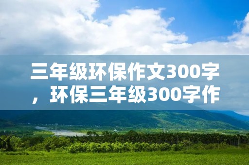 三年级环保作文300字,环保三年级300字作文10篇 三年级环保作文300字,环保三年级300字作文10篇