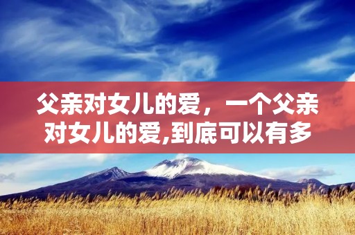 父亲对女儿的爱，一个父亲对女儿的爱,到底可以有多深沉