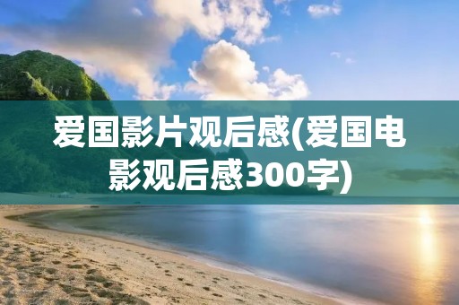 爱国影片观后感(爱国电影观后感300字)