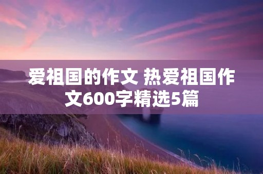 爱祖国的作文 热爱祖国作文600字精选5篇