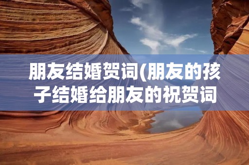 朋友结婚贺词(朋友的孩子结婚给朋友的祝贺词)