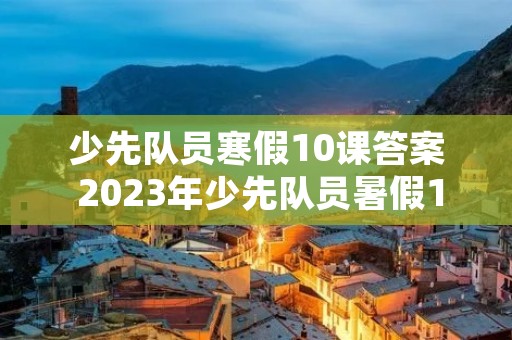 少先队员寒假10课答案 2023年少先队员暑假10课答案是什么