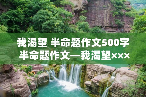 我渴望 半命题作文500字 半命题作文—我渴望×××(500字左右)