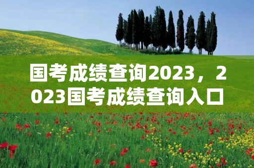 国考成绩查询2023，2023国考成绩查询入口官网在哪儿