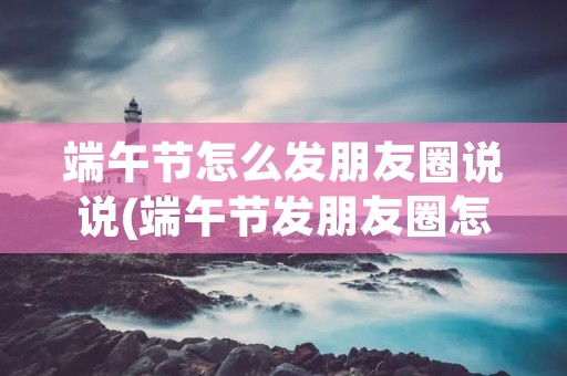 端午节怎么发朋友圈说说(端午节发朋友圈怎么说 端午节说说句子)