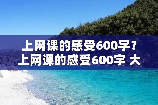 上网课的感受600字?上网课的感受600字 大家一起来看看吧