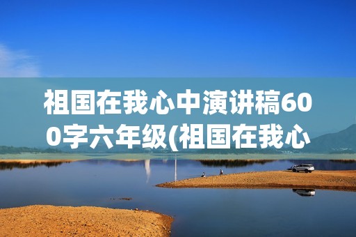 祖国在我心中演讲稿600字六年级(祖国在我心中演讲稿600字)