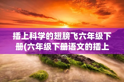 插上科学的翅膀飞六年级下册(六年级下册语文的插上科学的翅膀飞的作文)
