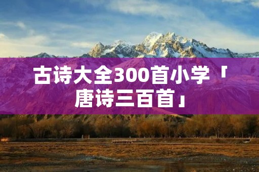 古诗大全300首小学「唐诗三百首」