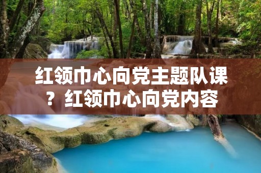 红领巾心向党主题队课?红领巾心向党内容