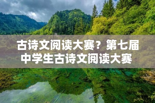 古诗文阅读大赛?第七届中学生古诗文阅读大赛 初一初二组古诗文背诵范围