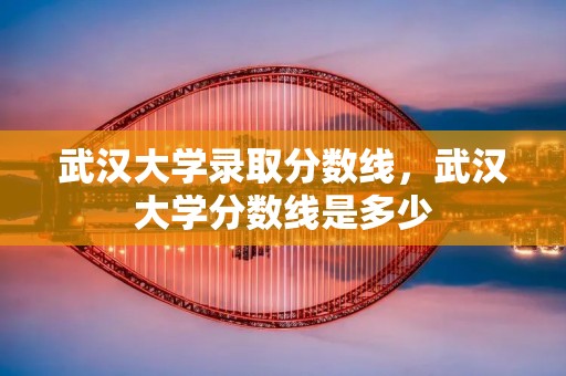 武汉大学录取分数线,武汉大学分数线是多少