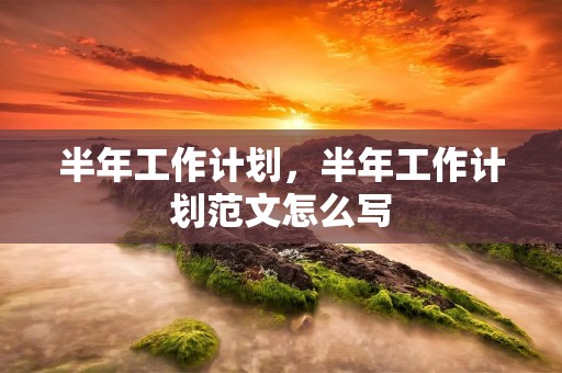 半年工作计划，半年工作计划范文怎么写