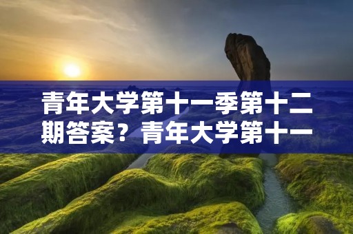 青年大学第十一季第十二期答案?青年大学第十一季第十八期的题目和答案 青年大学第十一季第十二期答案?青年大学第十一季第十八期的题目和答案
