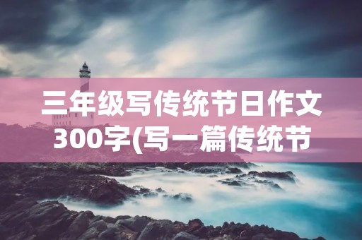 三年级写传统节日作文300字(写一篇传统节日的作文三年级300字)