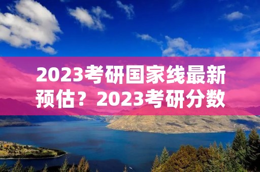 2023考研国家线最新预估?2023考研分数线预估最新