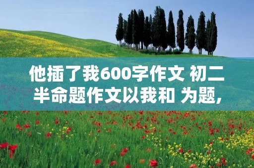 他插了我600字作文 初二半命题作文以我和 为题,先抑后扬600字