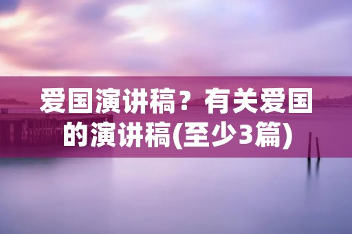 爱国演讲稿?有关爱国的演讲稿(至少3篇)