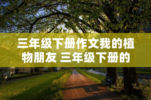 三年级下册作文我的植物朋友 三年级下册的作文三百多字我的植物朋友
