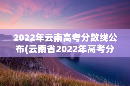 2022年云南高考分数线公布(云南省2022年高考分数线) 2022年云南高考分数线公布(云南省2022年高考分数线)