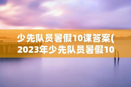 少先队员暑假10课答案(2023年少先队员暑假10课答案是什么)