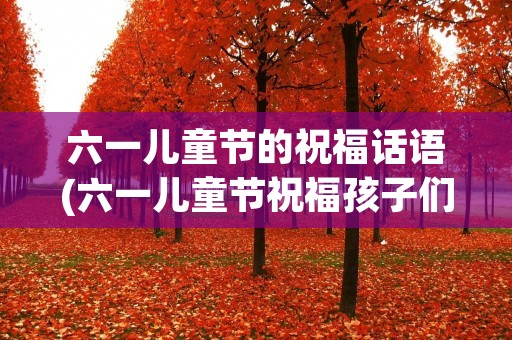 六一儿童节的祝福话语(六一儿童节祝福孩子们的话语)