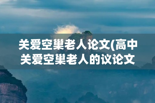 关爱空巢老人论文(高中关爱空巢老人的议论文) 关爱空巢老人论文(高中关爱空巢老人的议论文)